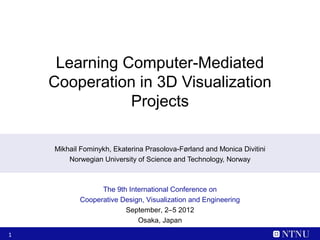 Learning Computer-Mediated
    Cooperation in 3D Visualization
               Projects

    Mikhail Fominykh, Ekaterina Prasolova-Førland and Monica Divitini
        Norwegian University of Science and Technology, Norway



                 The 9th International Conference on
           Cooperative Design, Visualization and Engineering
                        September, 2–5 2012
                            Osaka, Japan
1
 