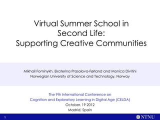 Virtual Summer School in
               Second Life:
    Supporting Creative Communities


     Mikhail Fominykh, Ekaterina Prasolova-Førland and Monica Divitini
        Norwegian University of Science and Technology, Norway




                  The 9th International Conference on
        Cognition and Exploratory Learning in Digital Age (CELDA)
                            October, 19 2012
                              Madrid, Spain
1
 