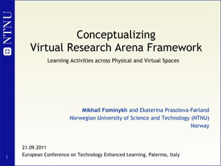Conceptualizing Virtual Research Arena Framework   Mikhail Fominykh  and Ekaterina Prasolova-Førland Norwegian University of Science and Technology (NTNU) Norway 21.09.2011 European Conference on Technology Enhanced Learning, Palermo, Italy Learning Activities across Physical and Virtual Spaces 