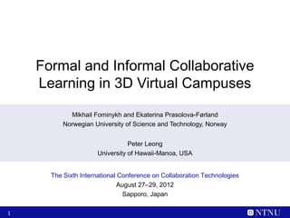 Formal and Informal Collaborative
    Learning in 3D Virtual Campuses
            Mikhail Fominykh and Ekaterina Prasolova-Førland
          Norwegian University of Science and Technology, Norway


                                Peter Leong
                     University of Hawaii-Manoa, USA


      The Sixth International Conference on Collaboration Technologies
                              August 27–29, 2012
                                Sapporo, Japan

1
 