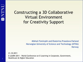 Constructing a 3D Collaborative Virtual Environment for Creativity Support Mikhail Fominykh and Ekaterina Prasolova-Førland Norwegian University of Science and Technology (NTNU) Norway 21.10.2011 E-LEARN 2011 - World Conference on E-Learning in Corporate, Government, Healthcare & Higher Education 