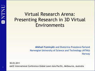Virtual Research Arena: Presenting Research in 3D Virtual Environments Mikhail Fominykh  and Ekaterina Prasolova-Førland Norwegian University of Science and Technology (NTNU) Norway 30.03.2011 AACE International Conference Global Learn Asia Pacific, Melbourne, Australia 