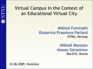 Virtual Campus in the Context of an Educational Virtual City Mikhail Fominykh Ekaterina Prasolova-Førland NTNU, Norway Mikhail Morozov Alexey Gerasimov MarSTU, Russia 23.06.2009, Honolulu 