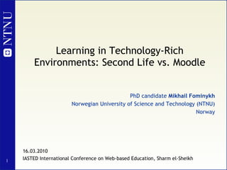 Learning in Technology-Rich Environments: Second Life vs. Moodle PhD candidate  Mikhail Fominykh Norwegian University of Science and Technology (NTNU) Norway 16.03.2010 IASTED International Conference on Web-based Education, Sharm el-Sheikh 