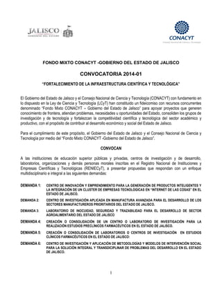 1
FONDO MIXTO CONACYT -GOBIERNO DEL ESTADO DE JALISCO
CONVOCATORIA 2014-01
“FORTALECIMIENTO DE LA INFRAESTRUCTURA CIENTÍFICA Y TECNOLÓGICA”
El Gobierno del Estado de Jalisco y el Consejo Nacional de Ciencia y Tecnología (CONACYT) con fundamento en
lo dispuesto en la Ley de Ciencia y Tecnología (LCyT) han constituido un fideicomiso con recursos concurrentes
denominado “Fondo Mixto CONACYT – Gobierno del Estado de Jalisco” para apoyar proyectos que generen
conocimiento de frontera, atiendan problemas, necesidades u oportunidades del Estado, consoliden los grupos de
investigación y de tecnología y fortalezcan la competitividad científica y tecnológica del sector académico y
productivo, con el propósito de contribuir al desarrollo económico y social del Estado de Jalisco.
Para el cumplimiento de este propósito, el Gobierno del Estado de Jalisco y el Consejo Nacional de Ciencia y
Tecnología por medio del “Fondo Mixto CONACYT -Gobierno del Estado de Jalisco”.
CONVOCAN
A las instituciones de educación superior públicas y privadas, centros de investigación y de desarrollo,
laboratorios, organizaciones y demás personas morales inscritas en el Registro Nacional de Instituciones y
Empresas Científicas y Tecnológicas (RENIECyT), a presentar propuestas que respondan con un enfoque
multidisciplinario e integral a las siguientes demandas:
DEMANDA 1: CENTRO DE INNOVACIÓN Y EMPRENDIMIENTO PARA LA GENERACIÓN DE PRODUCTOS INTELIGENTES Y
LA INTEGRACIÓN DE UN CLUSTER DE EMPRESAS TECNOLOGICAS EN “INTERNET DE LAS COSAS” EN EL
ESTADO DE JALISCO.
DEMANDA 2: CENTRO DE INVESTIGACIÓN APLICADA EN MANUFACTURA AVANZADA PARA EL DESARROLLO DE LOS
SECTORES MANUFACTUREROS PRIORITARIOS DEL ESTADO DE JALISCO.
DEMANDA 3: LABORATORIO DE INOCUIDAD, SEGURIDAD Y TRAZABILIDAD PARA EL DESARROLLO DE SECTOR
AGROALIMENTARIO DEL ESTADO DE JALISCO
DEMANDA 4: CREACIÓN O CONSOLIDACIÓN DE UN CENTRO O LABORATORIO DE INVESTIGACIÓN PARA LA
REALIZACIÓN ESTUDIOS PRECLÍNICOS FARMACÉUTICOS EN EL ESTADO DE JALISCO.
DEMANDA 5: CREACIÓN O CONSOLIDACIÓN DE LABORATORIOS O CENTROS DE INVESTIGACIÓN EN ESTUDIOS
CLÍNICOS FARMACÉUTICOS EN EL ESTADO DE JALISCO:
DEMANDA 6: CENTRO DE INVESTIGACIÓN Y APLICACIÓN DE METODOLOGÍAS Y MODELOS DE INTERVENCIÓN SOCIAL
PARA LA SOLUCIÓN INTEGRAL Y TRANSDICIPLINAR DE PROBLEMAS DEL DESARROLLO EN EL ESTADO
DE JALISCO.
 