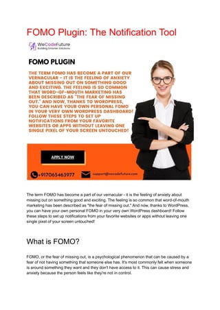 FOMO Plugin: The Notification Tool
The term FOMO has become a part of our vernacular - it is the feeling of anxiety about
missing out on something good and exciting. The feeling is so common that word-of-mouth
marketing has been described as "the fear of missing out." And now, thanks to WordPress,
you can have your own personal FOMO in your very own WordPress dashboard! Follow
these steps to set up notifications from your favorite websites or apps without leaving one
single pixel of your screen untouched!
What is FOMO?
FOMO, or the fear of missing out, is a psychological phenomenon that can be caused by a
fear of not having something that someone else has. It's most commonly felt when someone
is around something they want and they don't have access to it. This can cause stress and
anxiety because the person feels like they're not in control.
 