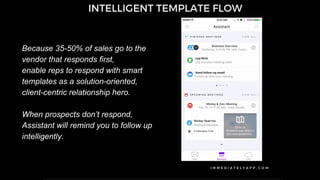 Because 35-50% of sales go to the
vendor that responds first,
enable reps to respond with smart
templates as a solution-oriented,
client-centric relationship hero.
When prospects don’t respond,
Assistant will remind you to follow up
intelligently.