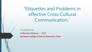 ‘Etiquettes and Problems in
effective Cross Cultural
Communication.’
Presentation By-
Sudhanshu Malewar -- 6247
Symbiosis college of Arts & Commerce, Pune
 