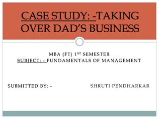 MBA (FT) 1ST SEMESTER
SUBJECT: - FUNDAMENTALS OF MANAGEMENT
SUBMITTED BY: - SHRUTI PENDHARKAR
CASE STUDY: -TAKING
OVER DAD’S BUSINESS
 