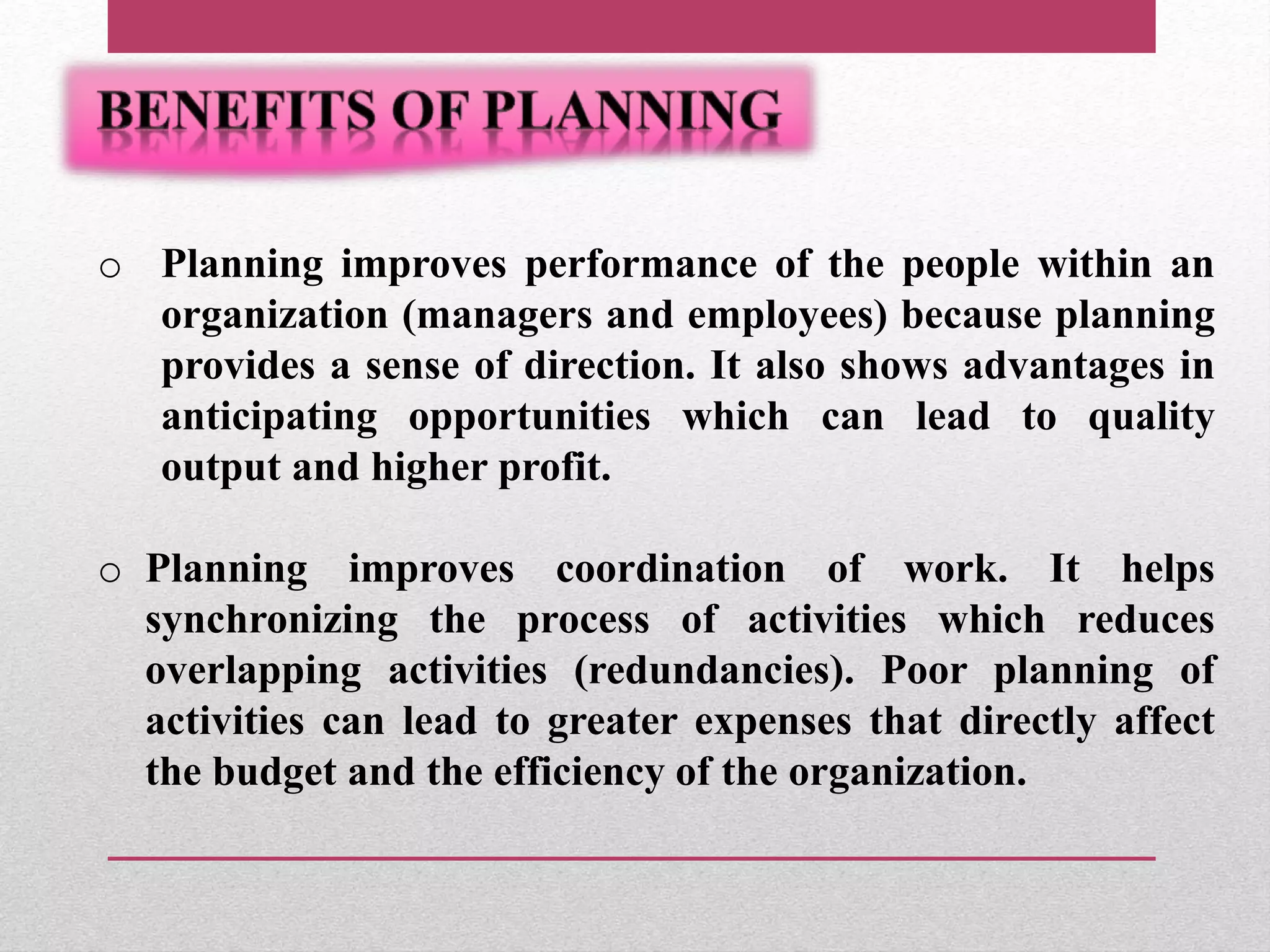 o Planning improves performance of the people within an
organization (managers and employees) because planning
provides a sense of direction. It also shows advantages in
anticipating opportunities which can lead to quality
output and higher profit.
o Planning improves coordination of work. It helps
synchronizing the process of activities which reduces
overlapping activities (redundancies). Poor planning of
activities can lead to greater expenses that directly affect
the budget and the efficiency of the organization.
 