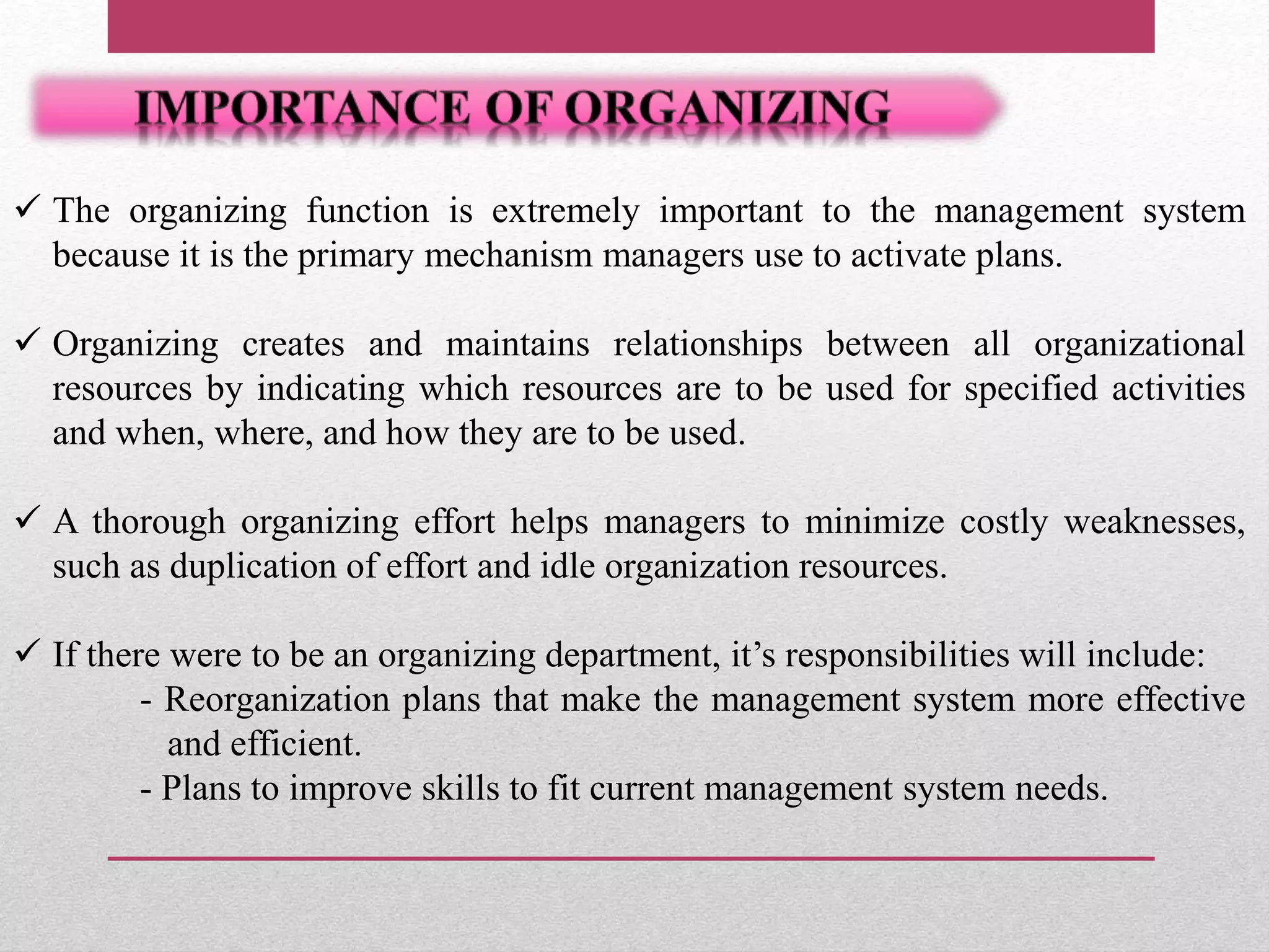  The organizing function is extremely important to the management system
because it is the primary mechanism managers use to activate plans.
 Organizing creates and maintains relationships between all organizational
resources by indicating which resources are to be used for specified activities
and when, where, and how they are to be used.
 A thorough organizing effort helps managers to minimize costly weaknesses,
such as duplication of effort and idle organization resources.
 If there were to be an organizing department, it’s responsibilities will include:
- Reorganization plans that make the management system more effective
and efficient.
- Plans to improve skills to fit current management system needs.
 