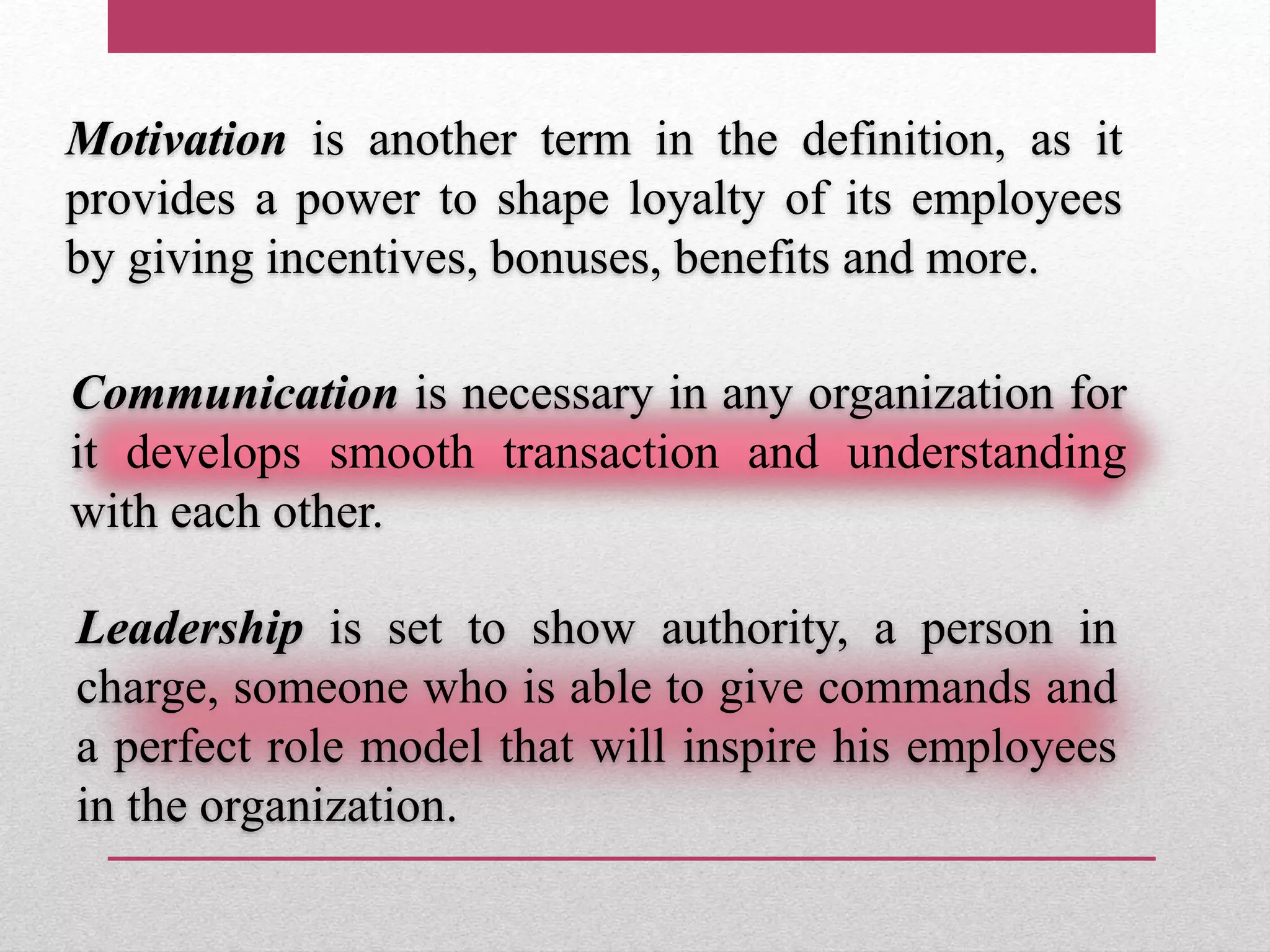 Motivation is another term in the definition, as it
provides a power to shape loyalty of its employees
by giving incentives, bonuses, benefits and more.
Communication is necessary in any organization for
it develops smooth transaction and understanding
with each other.
Leadership is set to show authority, a person in
charge, someone who is able to give commands and
a perfect role model that will inspire his employees
in the organization.
 