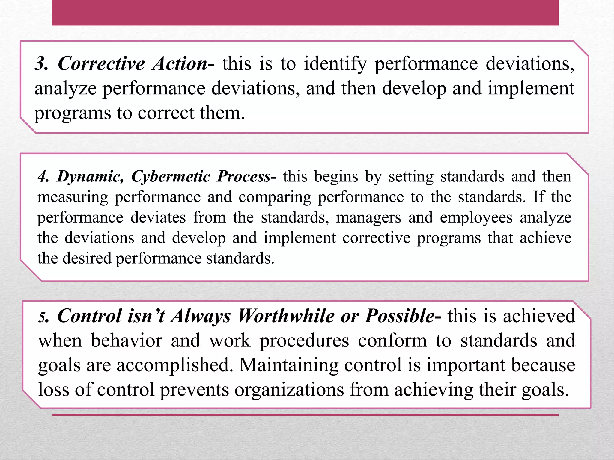3. Corrective Action- this is to identify performance deviations,
analyze performance deviations, and then develop and implement
programs to correct them.
4. Dynamic, Cybermetic Process- this begins by setting standards and then
measuring performance and comparing performance to the standards. If the
performance deviates from the standards, managers and employees analyze
the deviations and develop and implement corrective programs that achieve
the desired performance standards.
5. Control isn’t Always Worthwhile or Possible- this is achieved
when behavior and work procedures conform to standards and
goals are accomplished. Maintaining control is important because
loss of control prevents organizations from achieving their goals.
 