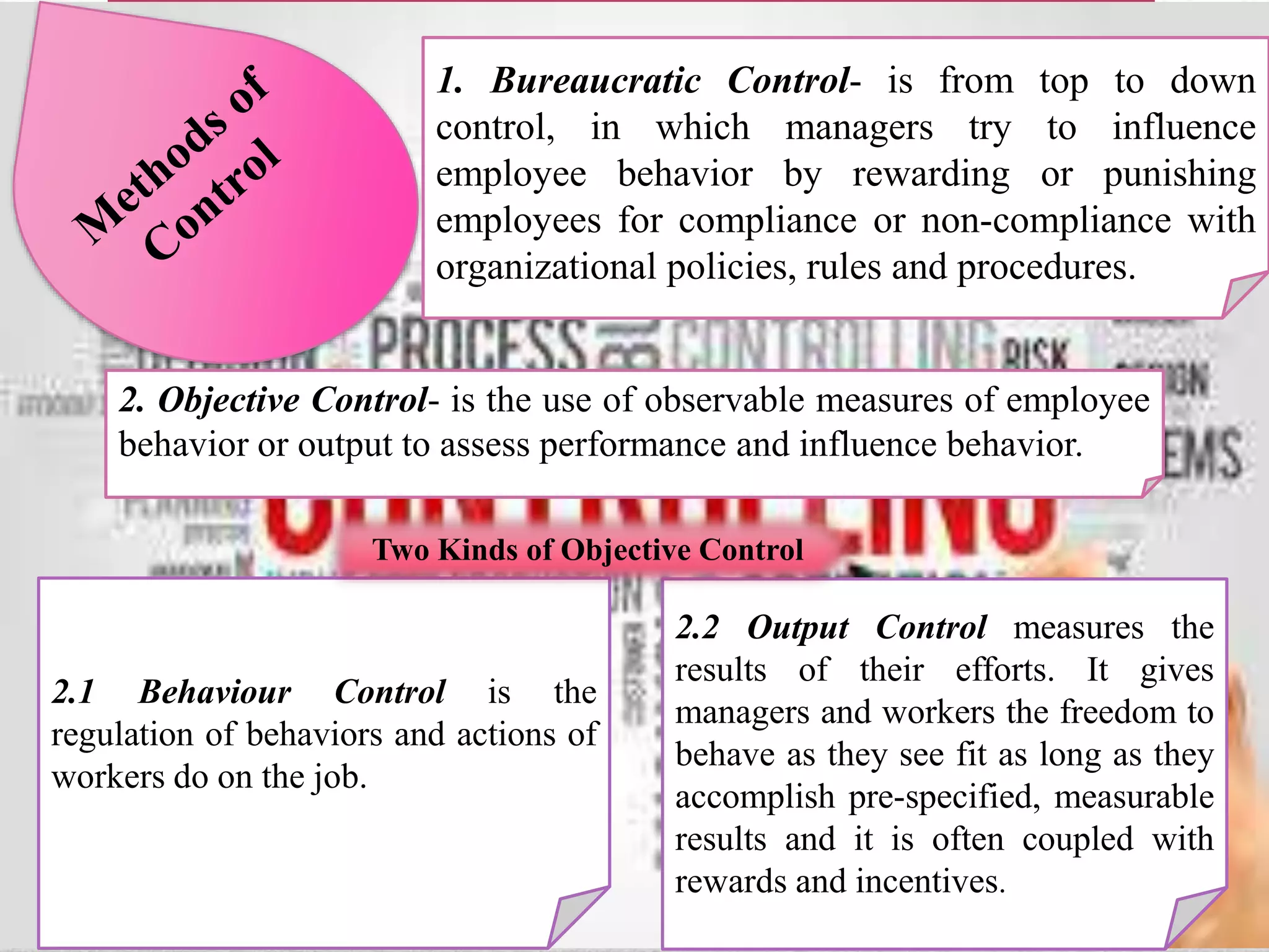 1. Bureaucratic Control- is from top to down
control, in which managers try to influence
employee behavior by rewarding or punishing
employees for compliance or non-compliance with
organizational policies, rules and procedures.
2. Objective Control- is the use of observable measures of employee
behavior or output to assess performance and influence behavior.
2.1 Behaviour Control is the
regulation of behaviors and actions of
workers do on the job.
2.2 Output Control measures the
results of their efforts. It gives
managers and workers the freedom to
behave as they see fit as long as they
accomplish pre-specified, measurable
results and it is often coupled with
rewards and incentives.
Two Kinds of Objective Control
 