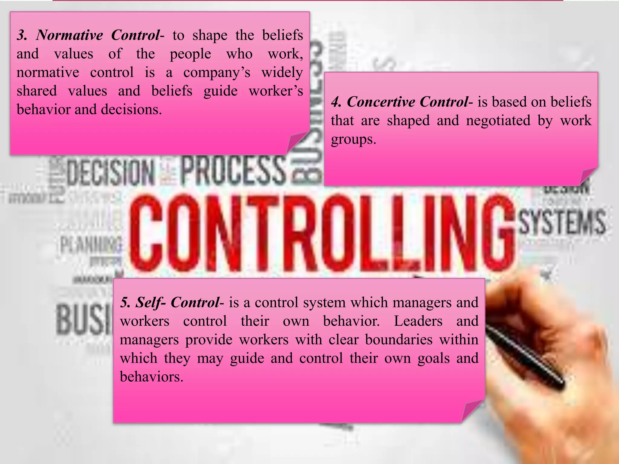 3. Normative Control- to shape the beliefs
and values of the people who work,
normative control is a company’s widely
shared values and beliefs guide worker’s
behavior and decisions. 4. Concertive Control- is based on beliefs
that are shaped and negotiated by work
groups.
5. Self- Control- is a control system which managers and
workers control their own behavior. Leaders and
managers provide workers with clear boundaries within
which they may guide and control their own goals and
behaviors.
 