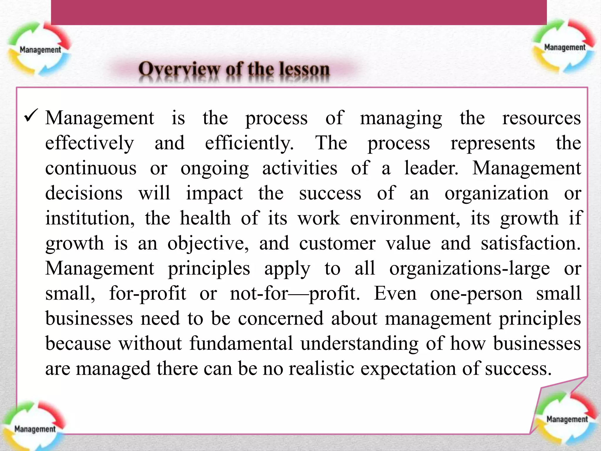  Management is the process of managing the resources
effectively and efficiently. The process represents the
continuous or ongoing activities of a leader. Management
decisions will impact the success of an organization or
institution, the health of its work environment, its growth if
growth is an objective, and customer value and satisfaction.
Management principles apply to all organizations-large or
small, for-profit or not-for—profit. Even one-person small
businesses need to be concerned about management principles
because without fundamental understanding of how businesses
are managed there can be no realistic expectation of success.
 