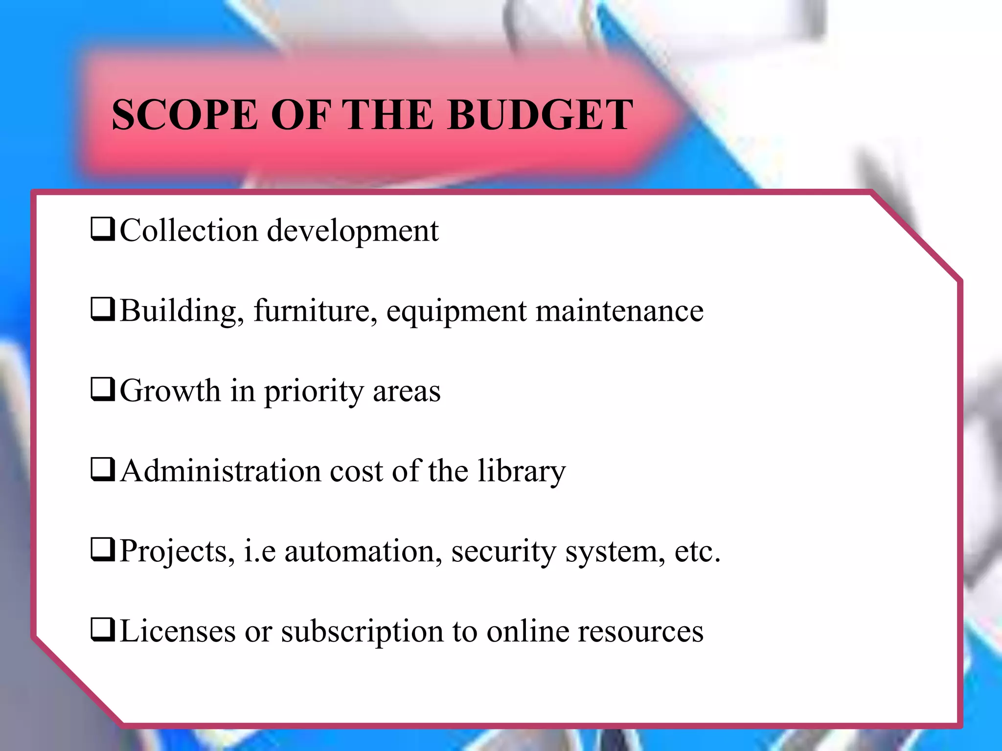 SCOPE OF THE BUDGET
Collection development
Building, furniture, equipment maintenance
Growth in priority areas
Administration cost of the library
Projects, i.e automation, security system, etc.
Licenses or subscription to online resources
 