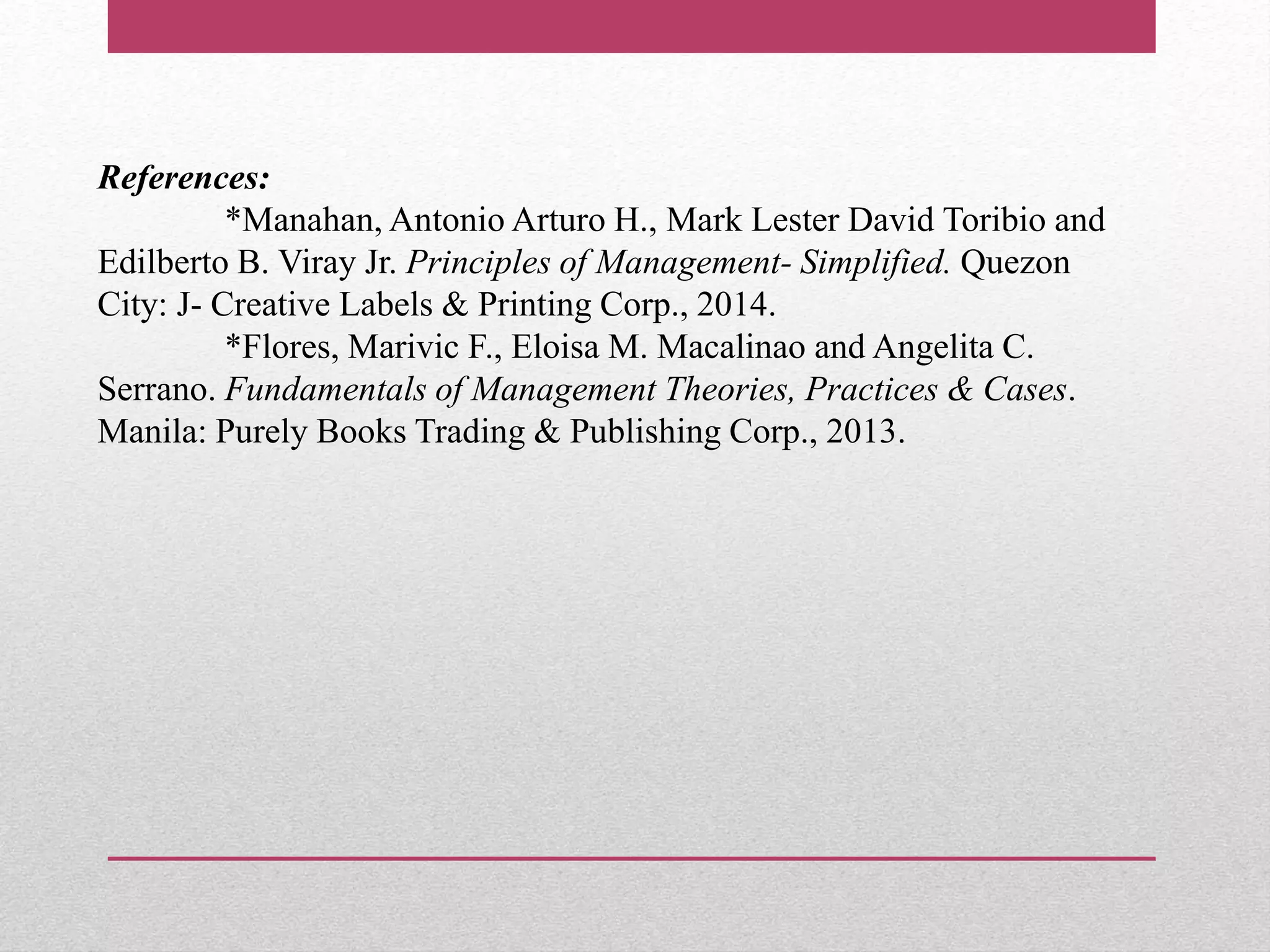 References:
*Manahan, Antonio Arturo H., Mark Lester David Toribio and
Edilberto B. Viray Jr. Principles of Management- Simplified. Quezon
City: J- Creative Labels & Printing Corp., 2014.
*Flores, Marivic F., Eloisa M. Macalinao and Angelita C.
Serrano. Fundamentals of Management Theories, Practices & Cases.
Manila: Purely Books Trading & Publishing Corp., 2013.
 