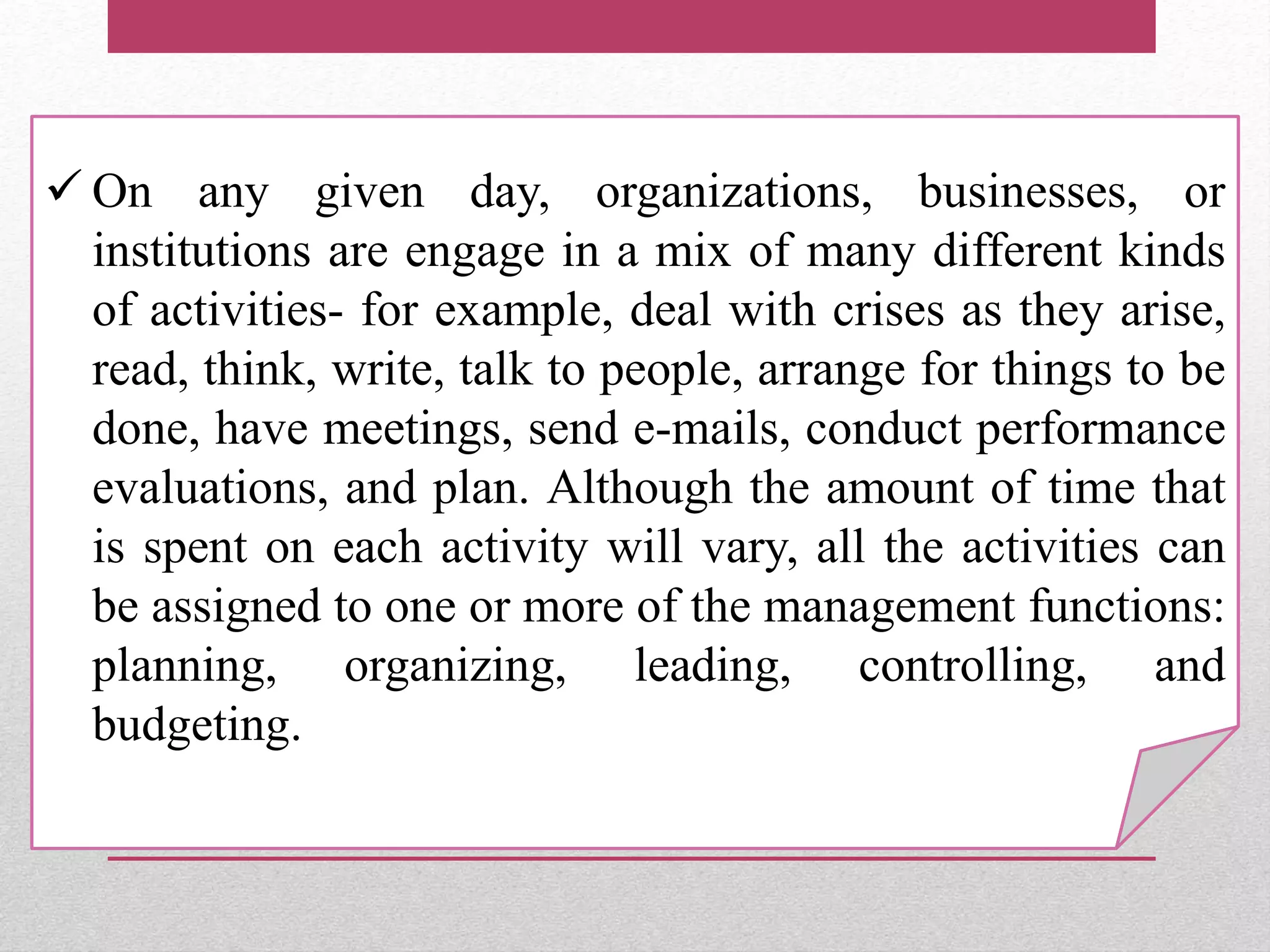  On any given day, organizations, businesses, or
institutions are engage in a mix of many different kinds
of activities- for example, deal with crises as they arise,
read, think, write, talk to people, arrange for things to be
done, have meetings, send e-mails, conduct performance
evaluations, and plan. Although the amount of time that
is spent on each activity will vary, all the activities can
be assigned to one or more of the management functions:
planning, organizing, leading, controlling, and
budgeting.
 