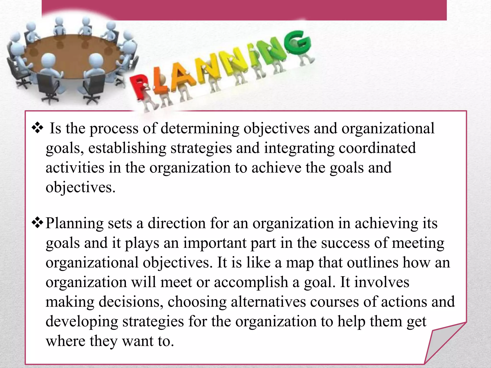  Is the process of determining objectives and organizational
goals, establishing strategies and integrating coordinated
activities in the organization to achieve the goals and
objectives.
Planning sets a direction for an organization in achieving its
goals and it plays an important part in the success of meeting
organizational objectives. It is like a map that outlines how an
organization will meet or accomplish a goal. It involves
making decisions, choosing alternatives courses of actions and
developing strategies for the organization to help them get
where they want to.
 