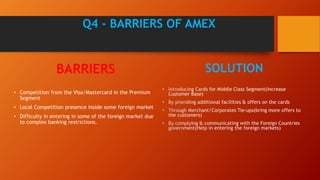 Q4 - BARRIERS OF AMEX
BARRIERS
• Competition from the Visa/Mastercard in the Premium
Segment
• Local Competition presence inside some foreign market
• Difficulty in entering in some of the foreign market due
to complex banking restrictions.
SOLUTION
 