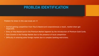 Problem for Amex in this case study are 
• Started getting competition from Visa & Mastercard corporations(as a result, market share got
impacted).
• Entry of Visa/Mastercard in the Premium Market Segment by the introduction of Premium Gold Cards.
• Slow Growth in the Foreign Market due to the presence of local competition
• Difficulty in entering some foreign market due to complex banking restrictions.
PROBLEM IDENTIFICATION
 