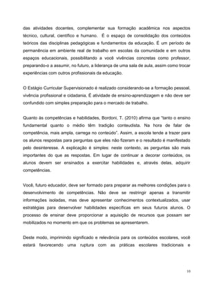 10
das atividades docentes, complementar sua formação acadêmica nos aspectos
técnico, cultural, científico e humano. É o espaço de consolidação dos conteúdos
teóricos das disciplinas pedagógicas e fundamentos da educação. É um período de
permanência em ambiente real de trabalho em escolas da comunidade e em outros
espaços educacionais, possibilitando a você vivências concretas como professor,
preparando-o a assumir, no futuro, a liderança de uma sala de aula, assim como trocar
experiências com outros profissionais da educação.
O Estágio Curricular Supervisionado é realizado considerando-se a formação pessoal,
vivência profissional e cidadania. É atividade de ensino-aprendizagem e não deve ser
confundido com simples preparação para o mercado de trabalho.
Quanto às competências e habilidades, Bordoni, T. (2010) afirma que “tanto o ensino
fundamental quanto o médio têm tradição conteudista. Na hora de falar de
competência, mais ampla, carrega no conteúdo”. Assim, a escola tende a trazer para
os alunos respostas para perguntas que eles não fizeram e o resultado é manifestado
pelo desinteresse. A explicação é simples: neste contexto, as perguntas são mais
importantes do que as respostas. Em lugar de continuar a decorar conteúdos, os
alunos devem ser ensinados a exercitar habilidades e, através delas, adquirir
competências.
Você, futuro educador, deve ser formado para preparar as melhores condições para o
desenvolvimento de competências. Não deve se restringir apenas a transmitir
informações isoladas, mas deve apresentar conhecimentos contextualizados, usar
estratégias para desenvolver habilidades específicas em seus futuros alunos. O
processo de ensinar deve proporcionar a aquisição de recursos que possam ser
mobilizados no momento em que os problemas se apresentarem.
Deste modo, imprimindo significado e relevância para os conteúdos escolares, você
estará favorecendo uma ruptura com as práticas escolares tradicionais e
 
