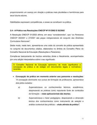 11
proporcionando um avanço em direção a práticas mais pluralistas e harmônicas para
seus futuros alunos.
Habilidades expressam competências, e essas se constituem na prática.
2.4 - A Prática nas Resoluções CNE/CP Nº 01/2002 E 02/2002
A Resolução CNE/CP 01/2002 afirma, em seus “considerandos”, que “os Pareceres
CNE/CP 09/2001 e 27/2001 são peças indispensáveis do conjunto das Diretrizes
Curriculares Nacionais”.
Deste modo, neste item, apresenta-se uma visão do conceito de prática apresentado
no conjunto de documentos citados, elaborados no âmbito do Conselho Pleno do
Conselho Nacional de Educação (Resoluções e Pareceres).
Compõe-se basicamente de trechos extraídos direta e literalmente, acompanhados
por uma adição interpretativa sobre o seu significado.
 Concepção de prática em momento anterior aos pareceres e resoluções:
“A concepção dominante nos cursos de formação de professores, apresentava
dois pólos isolados:
a) Supervalorizava os conhecimentos teóricos, acadêmicos,
desprezando as práticas como importante fonte de conteúdos
de formação – visão aplicacionista das teorias;
b) Supervalorizava o fazer pedagógico, desprezando a dimensão
teórica dos conhecimentos como instrumento de seleção e
análise contextual das práticas – visão ativista da prática”.
O Conselho Nacional de Educação aprimorou de modo significativo a
concepção de prática e de estágio em documentos legais e normativos
recentes.
 