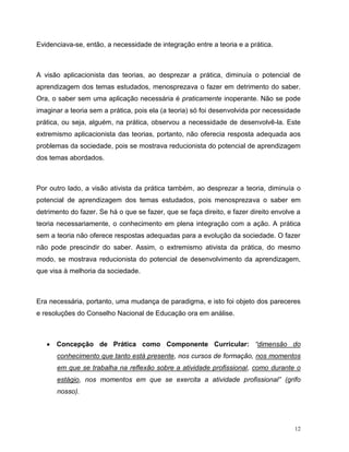 12
Evidenciava-se, então, a necessidade de integração entre a teoria e a prática.
A visão aplicacionista das teorias, ao desprezar a prática, diminuía o potencial de
aprendizagem dos temas estudados, menosprezava o fazer em detrimento do saber.
Ora, o saber sem uma aplicação necessária é praticamente inoperante. Não se pode
imaginar a teoria sem a prática, pois ela (a teoria) só foi desenvolvida por necessidade
prática, ou seja, alguém, na prática, observou a necessidade de desenvolvê-la. Este
extremismo aplicacionista das teorias, portanto, não oferecia resposta adequada aos
problemas da sociedade, pois se mostrava reducionista do potencial de aprendizagem
dos temas abordados.
Por outro lado, a visão ativista da prática também, ao desprezar a teoria, diminuía o
potencial de aprendizagem dos temas estudados, pois menosprezava o saber em
detrimento do fazer. Se há o que se fazer, que se faça direito, e fazer direito envolve a
teoria necessariamente, o conhecimento em plena integração com a ação. A prática
sem a teoria não oferece respostas adequadas para a evolução da sociedade. O fazer
não pode prescindir do saber. Assim, o extremismo ativista da prática, do mesmo
modo, se mostrava reducionista do potencial de desenvolvimento da aprendizagem,
que visa à melhoria da sociedade.
Era necessária, portanto, uma mudança de paradigma, e isto foi objeto dos pareceres
e resoluções do Conselho Nacional de Educação ora em análise.
 Concepção de Prática como Componente Curricular: “dimensão do
conhecimento que tanto está presente, nos cursos de formação, nos momentos
em que se trabalha na reflexão sobre a atividade profissional, como durante o
estágio, nos momentos em que se exercita a atividade profissional” (grifo
nosso).
 