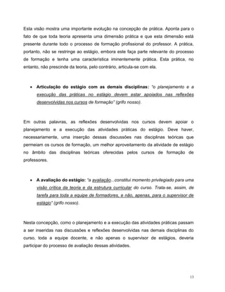 13
Esta visão mostra uma importante evolução na concepção de prática. Aponta para o
fato de que toda teoria apresenta uma dimensão prática e que esta dimensão está
presente durante todo o processo de formação profissional do professor. A prática,
portanto, não se restringe ao estágio, embora este faça parte relevante do processo
de formação e tenha uma característica iminentemente prática. Esta prática, no
entanto, não prescinde da teoria, pelo contrário, articula-se com ela.
 Articulação do estágio com as demais disciplinas: “o planejamento e a
execução das práticas no estágio devem estar apoiados nas reflexões
desenvolvidas nos cursos de formação” (grifo nosso).
Em outras palavras, as reflexões desenvolvidas nos cursos devem apoiar o
planejamento e a execução das atividades práticas do estágio. Deve haver,
necessariamente, uma inserção dessas discussões nas disciplinas teóricas que
permeiam os cursos de formação, um melhor aproveitamento da atividade de estágio
no âmbito das disciplinas teóricas oferecidas pelos cursos de formação de
professores.
 A avaliação do estágio: “a avaliação...constitui momento privilegiado para uma
visão crítica da teoria e da estrutura curricular do curso. Trata-se, assim, de
tarefa para toda a equipe de formadores, e não, apenas, para o supervisor de
estágio” (grifo nosso).
Nesta concepção, como o planejamento e a execução das atividades práticas passam
a ser inseridas nas discussões e reflexões desenvolvidas nas demais disciplinas do
curso, toda a equipe docente, e não apenas o supervisor de estágios, deveria
participar do processo de avaliação dessas atividades.
 