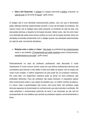 14
 Ideia a Ser Superada: “o estágio é o espaço reservado à prática, enquanto, na
sala de aula se dá conta da teoria”. (grifo nosso)
O estágio não é uma atividade exclusivamente prática, uma vez que é alimentado
pelas reflexões teóricas desenvolvidas durante o curso de formação do professor. Do
mesmo modo, ele (o estágio) deve estar presente no ambiente da sala de aula, nas
discussões teóricas a respeito da formação docente. Deste modo, não há como fazer
uma distinção tão exata entre teoria e prática no curso de formação docente, tanto nas
atividades envolvidas diretamente com o estágio quanto nas atividades desenvolvidas
em sala de aula, nas demais disciplinas.
 Relação entre o saber e o fazer: “não basta ao profissional ter conhecimentos
sobre o seu trabalho. É fundamental que saiba mobilizar esses conhecimentos,
transformando-os em ação”. (grifo nosso)
Particularmente no caso do professor profissional, esta discussão é muito
interessante. É muito comum ocorrer casos em que ótimos profissionais técnicos são
contratados para lecionar e não obtêm o êxito que deles se espera. Isto se explica de
modo muito simples: o melhor engenheiro do país pode ser um professor medíocre.
Por outro lado, um engenheiro medíocre pode se tornar um bom professor...são
profissões diferentes. Para ser professor não basta conhecer, é necessário aplicar
este conhecimento sobre o seu objeto de trabalho que, no melhor sentido da palavra,
é o aluno. Caso a aprendizagem não ocorra, não houve êxito. Ser professor exige
técnicas especiais de transmissão do conhecimento que são inerentes à profissão. De
nada adiantará o conhecimento profundo do tema a ser lecionado se isto não for
acompanhado de uma didática que permita ao professor explicar convincentemente o
tema.
 