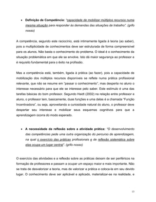 15
 Definição de Competência: “capacidade de mobilizar múltiplos recursos numa
mesma situação para responder às demandas das situações de trabalho”. (grifo
nosso)
A competência, segundo este raciocínio, está intimamente ligada à teoria (ao saber),
pois a multiplicidade de conhecimentos deve ser estruturada de forma compreensível
para os alunos. Não basta o conhecimento do problema. O ideal é o conhecimento da
situação problemática em que ele se envolve. Isto dá maior segurança ao professor e
é requisito fundamental para o êxito na profissão.
Mas a competência está, também, ligada à prática (ao fazer), pois a capacidade de
mobilização dos múltiplos recursos disponíveis se reflete numa prática profissional
relevante, que não se resume em “passar o conhecimento”, mas desperta no aluno o
interesse necessário para que ele se interesse pelo saber. Este estímulo é uma das
tarefas básicas do bom professor. Segundo Haidt (2002) na relação entre professor e
aluno, o professor tem, basicamente, duas funções e uma delas é a chamada “Função
Incentivadora”, ou seja, aproveitando a curiosidade natural do aluno, o professor deve
despertar seu interesse e mobilizar seus esquemas cognitivos para que a
aprendizagem ocorra do modo esperado.
 A necessidade da reflexão sobre a atividade prática: “O desenvolvimento
das competências pede uma outra organização do percurso de aprendizagem,
na qual o exercício das práticas profissionais e de reflexão sistemática sobre
elas ocupa um lugar central”. (grifo nosso)
O exercício das atividades e a reflexão sobre as práticas deixam de ser periféricos na
formação de professores e passam a ocupar um espaço maior e mais importante. Não
se trata de desvalorizar a teoria, mas de valorizar a prática e coloca-la em seu devido
lugar. O conhecimento deve ser aplicável e aplicado, materializar-se na realidade, e
 