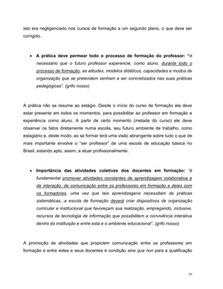 16
isto era negligenciado nos cursos de formação a um segundo plano, o que deve ser
corrigido.
 A prática deve permear todo o processo de formação do professor: “é
necessário que o futuro professor experencie, como aluno, durante todo o
processo de formação, as atitudes, modelos didáticos, capacidades e modos de
organização que se pretendem venham a ser concretizados nas suas práticas
pedagógicas”. (grifo nosso)
A prática não se resume ao estágio. Desde o início do curso de formação ela deve
estar presente em todos os momentos, para possibilitar ao professor em formação a
experiência como aluno. A partir de certo momento (metade do curso) ele deve
observar os fatos diretamente numa escola, seu futuro ambiente de trabalho, como
estagiário e, deste modo, ao se formar terá uma visão abrangente sobre tudo o que de
mais importante envolve o “ser professor” de uma escola de educação básica no
Brasil, estando apto, assim, a atuar profissionalmente.
 Importância das atividades coletivas dos docentes em formação: “é
fundamental promover atividades constantes de aprendizagem colaborativa e
de interação, de comunicação entre os professores em formação e deles com
os formadores, uma vez que tais aprendizagens necessitam de práticas
sistemáticas...a escola de formação deverá criar dispositivos de organização
curricular e institucional que favoreçam sua realização, empregando, inclusive,
recursos de tecnologia de informação que possibilitem a convivência interativa
dentro da instituição e entre esta e o ambiente educacional”. (grifo nosso)
A promoção de atividades que propiciem comunicação entre os professores em
formação e entre estes e seus docentes é condição sine qua non para a qualificação
 