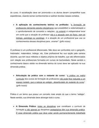 17
do curso. A socialização deve ser promovida e os alunos devem compartilhar suas
experiências, visando somar conhecimentos e subtrair dúvidas nesses contatos.
 A aplicação do conhecimento teórico na profissão: “a formação de
professores demanda estudos disciplinares que possibilitem a sistematização e
o aprofundamento de conceitos e relações...no entanto é indispensável levar
em conta que a atuação do professor não é a atuação nem do físico, nem do
biólogo, psicólogo ou sociólogo, é a atuação de um profissional que usa os
conhecimentos dessas disciplinas para...ensinar”. (grifo nosso)
O professor é um profissional diferenciado. Não deve ser confundido com o geógrafo,
historiador, matemático, biólogo, etc, Este profissional fez sua opção pela carreira
docente, que tem seus métodos e objetos próprios de trabalho, que são diferenciados
com relação aos profissionais formados em cursos de bacharelado. Neste sentido o
conhecimento básico obtido na dimensão teórica do curso deve ser aplicado na sua
dimensão prática.
 Articulação da prática com o restante do curso: “a prática na matriz
curricular dos cursos de formação de professores não pode ficar reduzida a um
espaço isolado, que a reduza ao estágio...desarticulado do restante do curso”.
(grifo nosso)
Prática é um termo que possui um conceito mais amplo do que o termo “estágio”.
Neste sentido, sua dimensão deve abranger todo o curso.
 A Dimensão Prática: todas as disciplinas que constituem o currículo de
formação e não apenas as disciplinas pedagógicas têm sua dimensão prática.
É essa dimensão prática que deve estar sendo permanentemente trabalhada
 