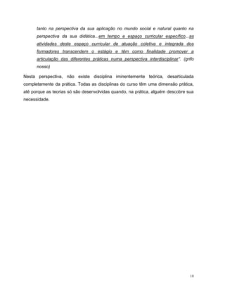 18
tanto na perspectiva da sua aplicação no mundo social e natural quanto na
perspectiva da sua didática...em tempo e espaço curricular específico...as
atividades deste espaço curricular de atuação coletiva e integrada dos
formadores transcendem o estágio e têm como finalidade promover a
articulação das diferentes práticas numa perspectiva interdisciplinar”. (grifo
nosso)
Nesta perspectiva, não existe disciplina iminentemente teórica, desarticulada
completamente da prática. Todas as disciplinas do curso têm uma dimensão prática,
até porque as teorias só são desenvolvidas quando, na prática, alguém descobre sua
necessidade.
 
