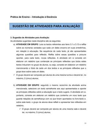 19
Prática de Ensino – Introdução à Docência
SUGESTÃO DE ATIVIDADES PARA AVALIAÇÃO
3. Sugestão de Atividades para Avaliação
As atividades sugeridas nesta disciplina são as seguintes:
a) ATIVIDADE EM GRUPO: Leia os textos referentes aos itens 3.1 a 3.13 e reflita
sobre as inúmeras verdades que cada um deles encerra em suas entrelinhas,
em relação à educação. Na sequência de cada texto, já são apresentadas
algumas questões para reflexão. Reflita sobre essas questões e procure
apontar, para cada texto, novas reflexões. A atividade em si consiste em
elaborar um relatório que contemple as principais reflexões que todos estes
textos induziram no grupo de alunos, ou seja, consiste em elaborar um relatório
mencionando o título de cada um dos textos e as principais reflexões que o
grupo teve sobre cada um deles.
 O grupo deverá ser composto por alunos de uma mesma turma e deverá ter, no
máximo, 5 (cinco) alunos;
b) ATIVIDADE EM GRUPO: seguindo o mesmo raciocínio da atividade acima
mencionada, selecione um texto semelhante aos aqui apresentados e aponte
as principais reflexões sobre a educação que o texto sugere. A atividade em si,
portanto, consiste em elaborar um relatório que contenha um novo texto que
guarde relações de semelhança com os que foram apontados no livro-texto e.
sobre este texto, o grupo de alunos deve refletir e apresentar tais reflexões em
relatório.
 O grupo deverá ser composto por alunos de uma mesma sala e deverá
ter, no máximo, 5 (cinco) alunos;
 