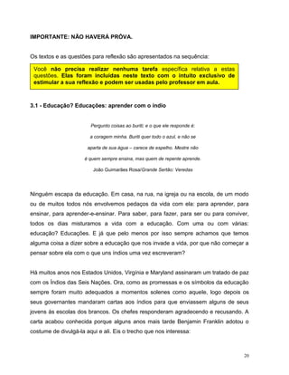 20
IMPORTANTE: NÃO HAVERÁ PRÓVA.
Os textos e as questões para reflexão são apresentados na sequência:
3.1 - Educação? Educações: aprender com o índio
Pergunto coisas ao buriti; e o que ele responde é:
a coragem minha. Buriti quer todo o azul, e não se
aparta de sua água – carece de espelho. Mestre não
é quem sempre ensina, mas quem de repente aprende.
João Guimarães Rosa/Grande Sertão: Veredas
Ninguém escapa da educação. Em casa, na rua, na igreja ou na escola, de um modo
ou de muitos todos nós envolvemos pedaços da vida com ela: para aprender, para
ensinar, para aprender-e-ensinar. Para saber, para fazer, para ser ou para conviver,
todos os dias misturamos a vida com a educação. Com uma ou com várias:
educação? Educações. E já que pelo menos por isso sempre achamos que temos
alguma coisa a dizer sobre a educação que nos invade a vida, por que não começar a
pensar sobre ela com o que uns índios uma vez escreveram?
Há muitos anos nos Estados Unidos, Virgínia e Maryland assinaram um tratado de paz
com os Índios das Seis Nações. Ora, como as promessas e os símbolos da educação
sempre foram muito adequados a momentos solenes como aquele, logo depois os
seus governantes mandaram cartas aos índios para que enviassem alguns de seus
jovens às escolas dos brancos. Os chefes responderam agradecendo e recusando. A
carta acabou conhecida porque alguns anos mais tarde Benjamin Franklin adotou o
costume de divulgá-la aqui e ali. Eis o trecho que nos interessa:
Você não precisa realizar nenhuma tarefa específica relativa a estas
questões. Elas foram incluídas neste texto com o intuito exclusivo de
estimular a sua reflexão e podem ser usadas pelo professor em aula.
 