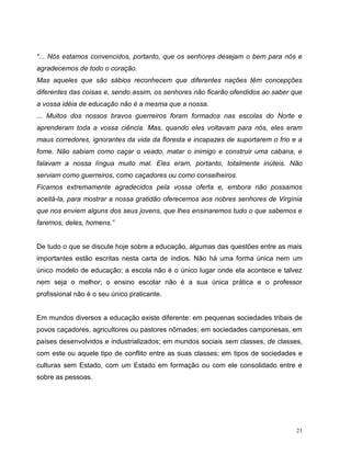 21
“... Nós estamos convencidos, portanto, que os senhores desejam o bem para nós e
agradecemos de todo o coração.
Mas aqueles que são sábios reconhecem que diferentes nações têm concepções
diferentes das coisas e, sendo assim, os senhores não ficarão ofendidos ao saber que
a vossa idéia de educação não é a mesma que a nossa.
... Muitos dos nossos bravos guerreiros foram formados nas escolas do Norte e
aprenderam toda a vossa ciência. Mas, quando eles voltavam para nós, eles eram
maus corredores, ignorantes da vida da floresta e incapazes de suportarem o frio e a
fome. Não sabiam como caçar o veado, matar o inimigo e construir uma cabana, e
falavam a nossa língua muito mal. Eles eram, portanto, totalmente inúteis. Não
serviam como guerreiros, como caçadores ou como conselheiros.
Ficamos extremamente agradecidos pela vossa oferta e, embora não possamos
aceitá-la, para mostrar a nossa gratidão oferecemos aos nobres senhores de Virgínia
que nos enviem alguns dos seus jovens, que lhes ensinaremos tudo o que sabemos e
faremos, deles, homens.”
De tudo o que se discute hoje sobre a educação, algumas das questões entre as mais
importantes estão escritas nesta carta de índios. Não há uma forma única nem um
único modelo de educação; a escola não é o único lugar onde ela acontece e talvez
nem seja o melhor; o ensino escolar não é a sua única prática e o professor
profissional não é o seu único praticante.
Em mundos diversos a educação existe diferente: em pequenas sociedades tribais de
povos caçadores, agricultores ou pastores nômades; em sociedades camponesas, em
países desenvolvidos e industrializados; em mundos sociais sem classes, de classes,
com este ou aquele tipo de conflito entre as suas classes; em tipos de sociedades e
culturas sem Estado, com um Estado em formação ou com ele consolidado entre e
sobre as pessoas.
 
