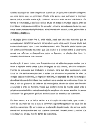 22
Existe a educação de cada categoria de sujeitos de um povo; ela existe em cada povo,
ou entre povos que se encontram. Existe entre povos que submetem e dominam
outros povos, usando a educação como um recurso a mais de sua dominância. Da
família à comunidade, a educação existe difusa em todos os mundos sociais, entre as
incontáveis práticas dos mistérios do aprender; primeiro, sem classes de alunos, sem
livros e sem professores especialistas; mais adiante com escolas, salas, professores e
métodos pedagógicos.
A educação pode existir livre e, entre todos, pode ser uma das maneiras que as
pessoas criam para tornar comum, como saber, como idéia, como crença, aquilo que
é comunitário como bem, como trabalho ou como vida. Ela pode existir imposta por
um sistema centralizado de poder, que usa o saber e o controle sobre o saber como
armas que reforçam a desigualdade entre os homens, na divisão dos bens, do
trabalho, dos direitos e dos símbolos.
A educação é, como outras, uma fração do modo de vida dos grupos sociais que a
criam e recriam, entre tantas outras invenções de sua cultura, em sua sociedade.
Formas de educação que produzem e praticam, para que elas reproduzam, entre
todos os que ensinam-e-aprendem, o saber que atravessa as palavras da tribo, os
códigos sociais de conduta, as regras do trabalho, os segredos da arte ou da religião,
do artesanato ou da tecnologia que qualquer povo precisa para reinventar, todos os
dias, a vida do grupo e a de cada um de seus sujeitos, através de trocas sem fim com
a natureza e entre os homens, trocas que existem dentro do mundo social onde a
própria educação habita, e desde onde ajuda a explicar – às vezes a ocultar, às vezes
a inculcar – de geração em geração, a necessidade da existência de sua ordem.
Por isso mesmo – e os índios sabiam – a educação do colonizador, que contém o
saber de seu modo de vida e ajuda a confirmar a aparente legalidade de seus atos de
domínio, na verdade não serve para ser a educação do colonizado. Não serve e existe
contra uma educação que ele, não obstante dominado, também possui como um dos
seus recursos, em seu mundo, dentro de sua cultura.
 