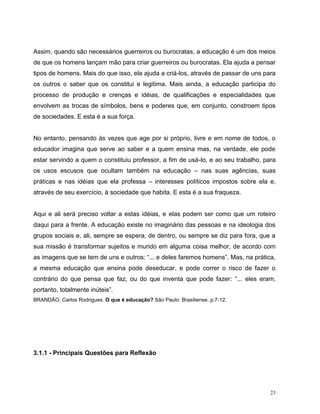 23
Assim, quando são necessários guerreiros ou burocratas, a educação é um dos meios
de que os homens lançam mão para criar guerreiros ou burocratas. Ela ajuda a pensar
tipos de homens. Mais do que isso, ela ajuda a criá-los, através de passar de uns para
os outros o saber que os constitui e legitima. Mais ainda, a educação participa do
processo de produção e crenças e idéias, de qualificações e especialidades que
envolvem as trocas de símbolos, bens e poderes que, em conjunto, constroem tipos
de sociedades. E esta é a sua força.
No entanto, pensando às vezes que age por si próprio, livre e em nome de todos, o
educador imagina que serve ao saber e a quem ensina mas, na verdade, ele pode
estar servindo a quem o constituiu professor, a fim de usá-lo, e ao seu trabalho, para
os usos escusos que ocultam também na educação – nas suas agências, suas
práticas e nas idéias que ela professa – interesses políticos impostos sobre ela e,
através de seu exercício, à sociedade que habita. E esta é a sua fraqueza.
Aqui e ali será preciso voltar a estas idéias, e elas podem ser como que um roteiro
daqui para a frente. A educação existe no imaginário das pessoas e na ideologia dos
grupos sociais e, ali, sempre se espera, de dentro, ou sempre se diz para fora, que a
sua missão é transformar sujeitos e mundo em alguma coisa melhor, de acordo com
as imagens que se tem de uns e outros: “... e deles faremos homens”. Mas, na prática,
a mesma educação que ensina pode deseducar, e pode correr o risco de fazer o
contrário do que pensa que faz, ou do que inventa que pode fazer: “... eles eram,
portanto, totalmente inúteis”.
BRANDÃO, Carlos Rodrigues. O que é educação? São Paulo: Brasiliense. p.7-12.
3.1.1 - Principais Questões para Reflexão
 