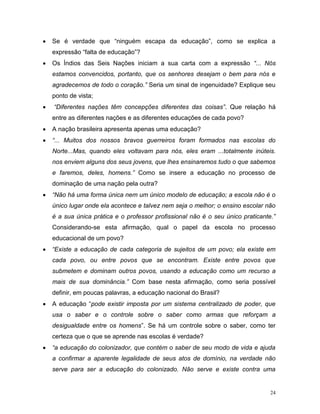 24
 Se é verdade que “ninguém escapa da educação”, como se explica a
expressão “falta de educação”?
 Os Índios das Seis Nações iniciam a sua carta com a expressão “... Nós
estamos convencidos, portanto, que os senhores desejam o bem para nós e
agradecemos de todo o coração.” Seria um sinal de ingenuidade? Explique seu
ponto de vista;
 “Diferentes nações têm concepções diferentes das coisas”. Que relação há
entre as diferentes nações e as diferentes educações de cada povo?
 A nação brasileira apresenta apenas uma educação?
 “... Muitos dos nossos bravos guerreiros foram formados nas escolas do
Norte...Mas, quando eles voltavam para nós, eles eram ...totalmente inúteis.
nos enviem alguns dos seus jovens, que lhes ensinaremos tudo o que sabemos
e faremos, deles, homens.” Como se insere a educação no processo de
dominação de uma nação pela outra?
 “Não há uma forma única nem um único modelo de educação; a escola não é o
único lugar onde ela acontece e talvez nem seja o melhor; o ensino escolar não
é a sua única prática e o professor profissional não é o seu único praticante.”
Considerando-se esta afirmação, qual o papel da escola no processo
educacional de um povo?
 “Existe a educação de cada categoria de sujeitos de um povo; ela existe em
cada povo, ou entre povos que se encontram. Existe entre povos que
submetem e dominam outros povos, usando a educação como um recurso a
mais de sua dominância.” Com base nesta afirmação, como seria possível
definir, em poucas palavras, a educação nacional do Brasil?
 A educação “pode existir imposta por um sistema centralizado de poder, que
usa o saber e o controle sobre o saber como armas que reforçam a
desigualdade entre os homens”. Se há um controle sobre o saber, como ter
certeza que o que se aprende nas escolas é verdade?
 “a educação do colonizador, que contém o saber de seu modo de vida e ajuda
a confirmar a aparente legalidade de seus atos de domínio, na verdade não
serve para ser a educação do colonizado. Não serve e existe contra uma
 