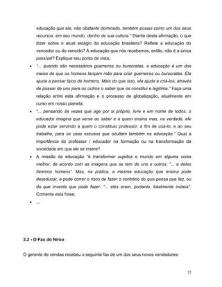 25
educação que ele, não obstante dominado, também possui como um dos seus
recursos, em seu mundo, dentro de sua cultura.” Diante desta afirmação, o que
dizer sobre o atual estágio da educação brasileira? Reflete a educação do
vencedor ou do vencido? A educação que nós recebemos, então, não é a única
possível? Explique seu ponto de vista;
 “... quando são necessários guerreiros ou burocratas, a educação é um dos
meios de que os homens lançam mão para criar guerreiros ou burocratas. Ela
ajuda a pensar tipos de homens. Mais do que isso, ela ajuda a criá-los, através
de passar de uns para os outros o saber que os constitui e legitima.” Faça uma
relação entre esta afirmação e o processo de globalização, atualmente em
curso em nosso planeta;
 “... pensando às vezes que age por si próprio, livre e em nome de todos, o
educador imagina que serve ao saber e a quem ensina mas, na verdade, ele
pode estar servindo a quem o constituiu professor, a fim de usá-lo, e ao seu
trabalho, para os usos escusos que ocultam também na educação.” Qual a
importância do professor / educador na formação ou na transformação da
sociedade em que ele se insere?
 A missão da educação “é transformar sujeitos e mundo em alguma coisa
melhor, de acordo com as imagens que se tem de uns e outros: “... e deles
faremos homens”. Mas, na prática, a mesma educação que ensina pode
deseducar, e pode correr o risco de fazer o contrário do que pensa que faz, ou
do que inventa que pode fazer: “... eles eram, portanto, totalmente inúteis”.
Comente esta frase;
 ...
3.2 - O Fax do Nirso
O gerente de vendas recebeu o seguinte fax de um dos seus novos vendedores:
 