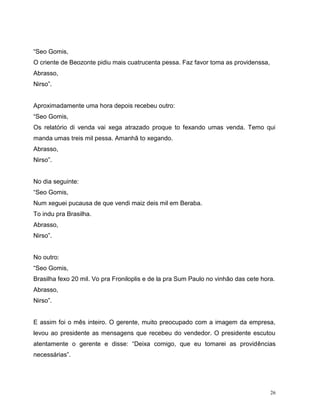 26
“Seo Gomis,
O criente de Beozonte pidiu mais cuatrucenta pessa. Faz favor toma as providenssa,
Abrasso,
Nirso”.
Aproximadamente uma hora depois recebeu outro:
“Seo Gomis,
Os relatório di venda vai xega atrazado proque to fexando umas venda. Temo qui
manda umas treis mil pessa. Amanhã to xegando.
Abrasso,
Nirso”.
No dia seguinte:
“Seo Gomis,
Num xeguei pucausa de que vendi maiz deis mil em Beraba.
To indu pra Brasilha.
Abrasso,
Nirso”.
No outro:
“Seo Gomis,
Brasilha fexo 20 mil. Vo pra Froniloplis e de la pra Sum Paulo no vinhâo das cete hora.
Abrasso,
Nirso”.
E assim foi o mês inteiro. O gerente, muito preocupado com a imagem da empresa,
levou ao presidente as mensagens que recebeu do vendedor. O presidente escutou
atentamente o gerente e disse: “Deixa comigo, que eu tomarei as providências
necessárias”.
 
