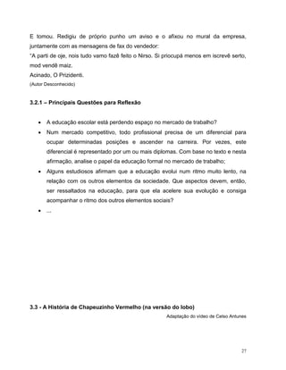 27
E tomou. Redigiu de próprio punho um aviso e o afixou no mural da empresa,
juntamente com as mensagens de fax do vendedor:
“A parti de oje, nois tudo vamo fazê feito o Nirso. Si priocupá menos em iscrevê serto,
mod vendê maiz.
Acinado, O Prizidenti.
(Autor Desconhecido)
3.2.1 – Principais Questões para Reflexão
 A educação escolar está perdendo espaço no mercado de trabalho?
 Num mercado competitivo, todo profissional precisa de um diferencial para
ocupar determinadas posições e ascender na carreira. Por vezes, este
diferencial é representado por um ou mais diplomas. Com base no texto e nesta
afirmação, analise o papel da educação formal no mercado de trabalho;
 Alguns estudiosos afirmam que a educação evolui num ritmo muito lento, na
relação com os outros elementos da sociedade. Que aspectos devem, então,
ser ressaltados na educação, para que ela acelere sua evolução e consiga
acompanhar o ritmo dos outros elementos sociais?
 ...
3.3 - A História de Chapeuzinho Vermelho (na versão do lobo)
Adaptação do vídeo de Celso Antunes
 