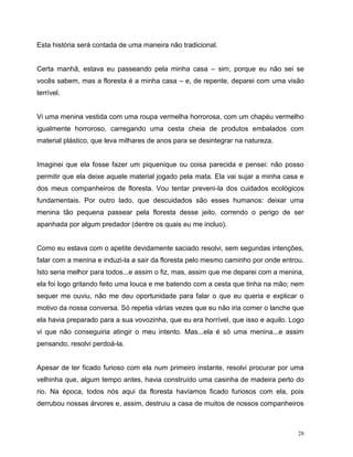 28
Esta história será contada de uma maneira não tradicional.
Certa manhã, estava eu passeando pela minha casa – sim, porque eu não sei se
vocês sabem, mas a floresta é a minha casa – e, de repente, deparei com uma visão
terrível.
Vi uma menina vestida com uma roupa vermelha horrorosa, com um chapéu vermelho
igualmente horroroso, carregando uma cesta cheia de produtos embalados com
material plástico, que leva milhares de anos para se desintegrar na natureza.
Imaginei que ela fosse fazer um piquenique ou coisa parecida e pensei: não posso
permitir que ela deixe aquele material jogado pela mata. Ela vai sujar a minha casa e
dos meus companheiros de floresta. Vou tentar preveni-la dos cuidados ecológicos
fundamentais. Por outro lado, que descuidados são esses humanos: deixar uma
menina tão pequena passear pela floresta desse jeito, correndo o perigo de ser
apanhada por algum predador (dentre os quais eu me incluo).
Como eu estava com o apetite devidamente saciado resolvi, sem segundas intenções,
falar com a menina e induzi-la a sair da floresta pelo mesmo caminho por onde entrou.
Isto seria melhor para todos...e assim o fiz, mas, assim que me deparei com a menina,
ela foi logo gritando feito uma louca e me batendo com a cesta que tinha na mão; nem
sequer me ouviu, não me deu oportunidade para falar o que eu queria e explicar o
motivo da nossa conversa. Só repetia várias vezes que eu não iria comer o lanche que
ela havia preparado para a sua vovozinha, que eu era horrível, que isso e aquilo. Logo
vi que não conseguiria atingir o meu intento. Mas...ela é só uma menina...e assim
pensando, resolvi perdoá-la.
Apesar de ter ficado furioso com ela num primeiro instante, resolvi procurar por uma
velhinha que, algum tempo antes, havia construído uma casinha de madeira perto do
rio. Na época, todos nós aqui da floresta havíamos ficado furiosos com ela, pois
derrubou nossas árvores e, assim, destruiu a casa de muitos de nossos companheiros
 