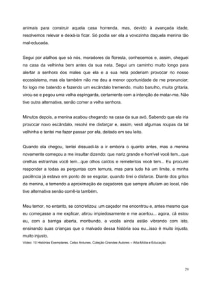 29
animais para construir aquela casa horrenda, mas, devido à avançada idade,
resolvemos relevar e deixá-la ficar. Só podia ser ela a vovozinha daquela menina tão
mal-educada.
Segui por atalhos que só nós, moradores da floresta, conhecemos e, assim, cheguei
na casa da velhinha bem antes da sua neta. Segui um caminho muito longo para
alertar a senhora dos males que ela e a sua neta poderiam provocar no nosso
ecossistema, mas ela também não me deu a menor oportunidade de me pronunciar;
foi logo me batendo e fazendo um escândalo tremendo, muito barulho, muita gritaria,
virou-se e pegou uma velha espingarda, certamente com a intenção de matar-me. Não
tive outra alternativa, senão comer a velha senhora.
Minutos depois, a menina acabou chegando na casa da sua avó. Sabendo que ela iria
provocar novo escândalo, resolvi me disfarçar e, assim, vesti algumas roupas da tal
velhinha e tentei me fazer passar por ela, deitado em seu leito.
Quando ela chegou, tentei dissuadi-la a ir embora o quanto antes, mas a menina
novamente começou a me insultar dizendo: que nariz grande e horrível você tem...que
orelhas estranhas você tem...que olhos caídos e remelentos você tem... Eu procurei
responder a todas as perguntas com ternura, mas para tudo há um limite, e minha
paciência já estava em ponto de se esgotar, quando tirei o disfarce. Diante dos gritos
da menina, e temendo a aproximação de caçadores que sempre afluíam ao local, não
tive alternativa senão comê-la também.
Meu temor, no entanto, se concretizou: um caçador me encontrou e, antes mesmo que
eu começasse a me explicar, atirou impiedosamente e me acertou... agora, cá estou
eu, com a barriga aberta, moribundo, e vocês ainda estão vibrando com isto,
ensinando suas crianças que o malvado dessa história sou eu...isso é muito injusto,
muito injusto.
Vídeo: 10 Histórias Exemplares. Celso Antunes. Coleção Grandes Autores – Atta-Mídia e Educação
 