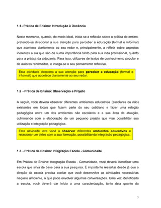 3
1.1- Prática de Ensino: Introdução à Docência
Neste momento, quando, de modo ideal, inicia-se a reflexão sobre a prática de ensino,
pretende-se direcionar a sua atenção para perceber a educação (formal e informal)
que acontece diariamente ao seu redor e, principalmente, a refletir sobre aspectos
inerentes a ela que são de suma importância tanto para sua vida profissional, quanto
para a prática da cidadania. Para isso, utiliza-se de textos de conhecimento popular e
de autores renomados, e instiga-se o seu pensamento reflexivo.
1.2 - Prática de Ensino: Observação e Projeto
A seguir, você deverá observar diferentes ambientes educativos (escolares ou não)
existentes em locais que fazem parte do seu cotidiano e fazer uma relação
pedagógica entre um dos ambientes não escolares e a sua área de atuação,
culminando com a elaboração de um pequeno projeto que vise possibilitar sua
utilização e integração pedagógica.
1.3 - Prática de Ensino: Integração Escola - Comunidade
Em Prática de Ensino: Integração Escola - Comunidade, você deverá identificar uma
escola que sirva de base para a sua pesquisa. É importante ressaltar desde já que a
direção da escola precisa aceitar que você desenvolva as atividades necessárias
naquele ambiente, o que pode envolver algumas conversações. Uma vez identificada
a escola, você deverá dar início a uma caracterização, tanto dela quanto da
Esta atividade direciona a sua atenção para perceber a educação (formal e
informal) que acontece diariamente ao seu redor.
Esta atividade leva você a observar diferentes ambientes educativos e
relacionar um deles com a sua formação, possibilitando integração pedagógica.
 