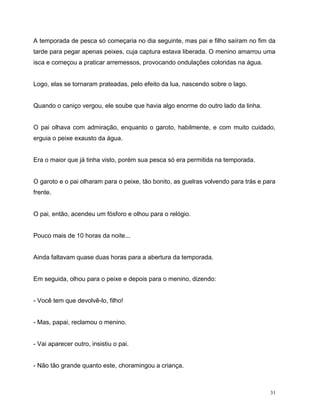 31
A temporada de pesca só começaria no dia seguinte, mas pai e filho saíram no fim da
tarde para pegar apenas peixes, cuja captura estava liberada. O menino amarrou uma
isca e começou a praticar arremessos, provocando ondulações coloridas na água.
Logo, elas se tornaram prateadas, pelo efeito da lua, nascendo sobre o lago.
Quando o caniço vergou, ele soube que havia algo enorme do outro lado da linha.
O pai olhava com admiração, enquanto o garoto, habilmente, e com muito cuidado,
erguia o peixe exausto da água.
Era o maior que já tinha visto, porém sua pesca só era permitida na temporada.
O garoto e o pai olharam para o peixe, tão bonito, as guelras volvendo para trás e para
frente.
O pai, então, acendeu um fósforo e olhou para o relógio.
Pouco mais de 10 horas da noite...
Ainda faltavam quase duas horas para a abertura da temporada.
Em seguida, olhou para o peixe e depois para o menino, dizendo:
- Você tem que devolvê-lo, filho!
- Mas, papai, reclamou o menino.
- Vai aparecer outro, insistiu o pai.
- Não tão grande quanto este, choramingou a criança.
 