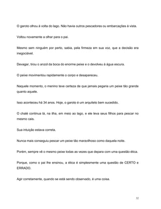 32
O garoto olhou à volta do lago. Não havia outros pescadores ou embarcações à vista.
Voltou novamente a olhar para o pai.
Mesmo sem ninguém por perto, sabia, pela firmeza em sua voz, que a decisão era
inegociável.
Devagar, tirou o anzol da boca do enorme peixe e o devolveu à água escura.
O peixe movimentou rapidamente o corpo e desapareceu.
Naquele momento, o menino teve certeza de que jamais pegaria um peixe tão grande
quanto aquele.
Isso aconteceu há 34 anos. Hoje, o garoto é um arquiteto bem sucedido.
O chalé continua lá, na ilha, em meio ao lago, e ele leva seus filhos para pescar no
mesmo cais.
Sua intuição estava correta.
Nunca mais conseguiu pescar um peixe tão maravilhoso como daquela noite.
Porém, sempre vê o mesmo peixe todas as vezes que depara com uma questão ética.
Porque, como o pai lhe ensinou, a ética é simplesmente uma questão de CERTO e
ERRADO.
Agir corretamente, quando se está sendo observado, é uma coisa.
 