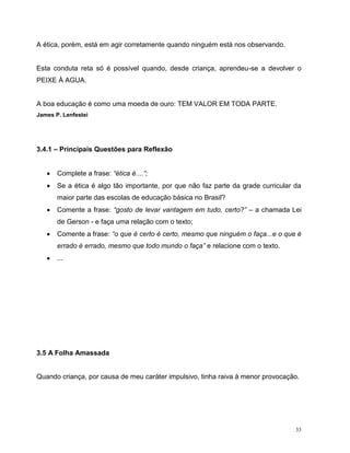33
A ética, porém, está em agir corretamente quando ninguém está nos observando.
Esta conduta reta só é possível quando, desde criança, aprendeu-se a devolver o
PEIXE À AGUA.
A boa educação é como uma moeda de ouro: TEM VALOR EM TODA PARTE.
James P. Lenfestei
3.4.1 – Principais Questões para Reflexão
 Complete a frase: “ética é....”;
 Se a ética é algo tão importante, por que não faz parte da grade curricular da
maior parte das escolas de educação básica no Brasil?
 Comente a frase: “gosto de levar vantagem em tudo, certo?” – a chamada Lei
de Gerson - e faça uma relação com o texto;
 Comente a frase: “o que é certo é certo, mesmo que ninguém o faça...e o que é
errado é errado, mesmo que todo mundo o faça” e relacione com o texto.
 ...
3.5 A Folha Amassada
Quando criança, por causa de meu caráter impulsivo, tinha raiva à menor provocação.
 